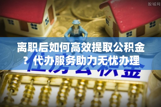 寒亭离职后如何高效提取公积金？代办服务助力无忧办理