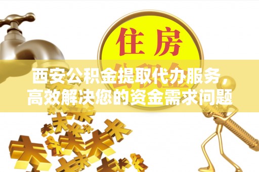 寒亭西安公积金提取代办服务，高效解决您的资金需求问题