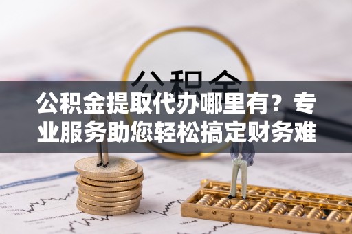 寒亭公积金提取代办哪里有？专业服务助您轻松搞定财务难题
