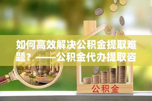 寒亭如何高效解决公积金提取难题？——公积金代办提取咨询服务全解析