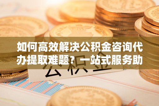 寒亭如何高效解决公积金咨询代办提取难题？一站式服务助您轻松搞定