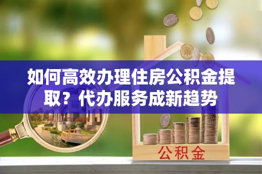 寒亭如何高效办理住房公积金提取？代办服务成新趋势